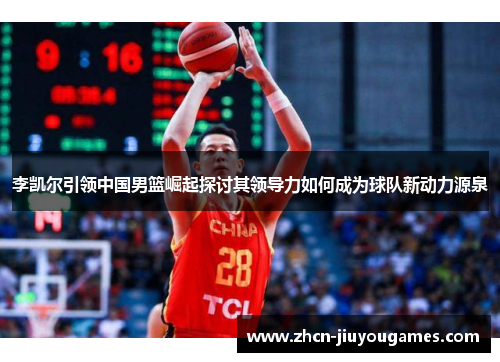 李凯尔引领中国男篮崛起探讨其领导力如何成为球队新动力源泉