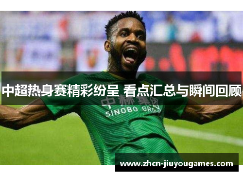 中超热身赛精彩纷呈 看点汇总与瞬间回顾
