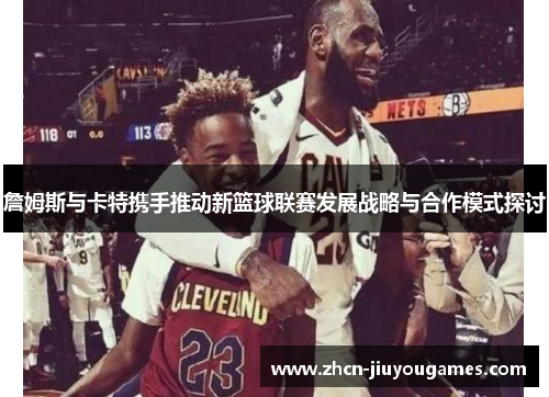 詹姆斯与卡特携手推动新篮球联赛发展战略与合作模式探讨