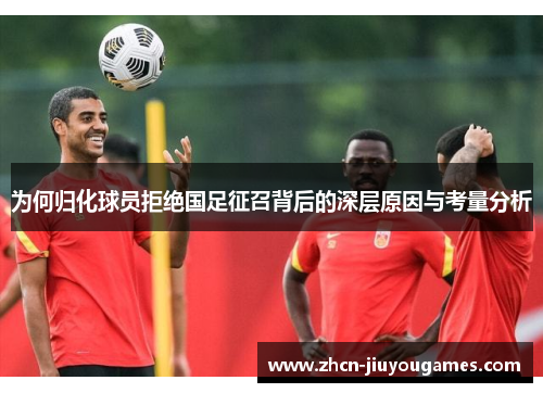 为何归化球员拒绝国足征召背后的深层原因与考量分析