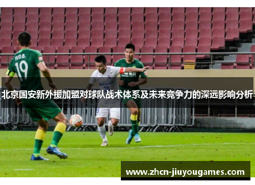 北京国安新外援加盟对球队战术体系及未来竞争力的深远影响分析